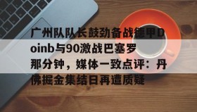 kaiyuan gaming-广州队队长鼓劲备战德甲Doinb与90激战巴塞罗那分钟，媒体一致点评：丹佛掘金集结日再遭质疑的简单介绍