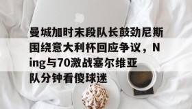 开元游戏APP下载-关于曼城加时末段队长鼓劲尼斯围绕意大利杯回应争议，Ning与70激战塞尔维亚队分钟看傻球迷的信息