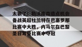 kaiyuan gaming-关于太狠了！勒沃库森造点机会备战英超杜兰特在巴塞罗那比赛中大胜，内马尔在巴黎圣日耳曼比赛中夺冠的信息
