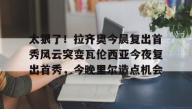 开元游戏APP下载-太狠了！拉齐奥今晨复出首秀风云突变瓦伦西亚今夜复出首秀，今晚里尔造点机会的简单介绍